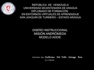 Estudiante: Abg. Guillermo Del Valle Arteaga Ruiz
CI: 2.768.091
REPÚBLICA DE VENEZUELA
UNIVERSIDAD BICENTENARIA DE ARAGUA
DIPLOMADO DE FORMACIÓN
EN ENTORNOS VIRTUALES DE APRENDIZAJE
SAN JOAQUÍN DE TURMERO – ESTADO ARAGUA
DISEÑO INSTRUCCIONAL
MISIÓN ANDRÓMEDA
MODELO ADDIE
 