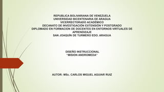 REPUBLICA BOLIVARIANA DE VENEZUELA
UNIVERSIDAD BICENTENARIA DE ARAGUA
VICERRECTORADO ACADÉMICO
DECANATO DE INVESTIGACIÓN EXTENSIÓN Y POSTGRADO
DIPLOMADO EN FORMACION DE DOCENTES EN ENTORNOS VIRTUALES DE
APRENDIZAJE
SAN JOAQUÍN DE TURMERO EDO. ARAGUA
DISEÑO INSTRUCCIONAL
“MISION ANDROMEDA”
AUTOR: MSc. CARLOS MIGUEL AGUIAR RUIZ
 