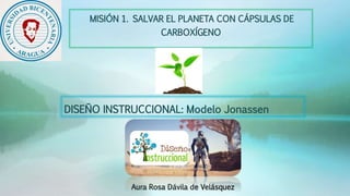 DISEÑO INSTRUCCIONAL: Modelo Jonassen
Aura Rosa Dávila de Velásquez
MISIÓN 1. SALVAR EL PLANETA CON CÁPSULAS DE
CARBOXÍGENO
 