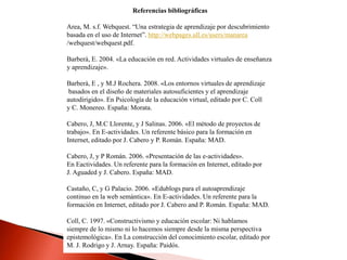 Referencias bibliográficas
Area, M. s.f. Webquest. “Una estrategia de aprendizaje por descubrimiento
basada en el uso de Internet”. http://webpages.ull.es/users/manarea
/webquest/webquest.pdf.
Barberà, E. 2004. «La educación en red. Actividades virtuales de enseñanza
y aprendizaje».
Barberà, E , y M.J Rochera. 2008. «Los entornos virtuales de aprendizaje
basados en el diseño de materiales autosuficientes y el aprendizaje
autodirigido». En Psicología de la educación virtual, editado por C. Coll
y C. Monereo. España: Morata.
Cabero, J, M.C Llorente, y J Salinas. 2006. «El método de proyectos de
trabajo». En E-actividades. Un referente básico para la formación en
Internet, editado por J. Cabero y P. Román. España: MAD.
Cabero, J, y P Román. 2006. «Presentación de las e-actividades».
En Eactividades. Un referente para la formación en Internet, editado por
J. Aguaded y J. Cabero. España: MAD.
Castaño, C, y G Palacio. 2006. «Edublogs para el autoaprendizaje
continuo en la web semántica». En E-actividades. Un referente para la
formación en Internet, editado por J. Cabero and P. Román. España: MAD.
Coll, C. 1997. «Constructivismo y educación escolar: Ni hablamos
siempre de lo mismo ni lo hacemos siempre desde la misma perspectiva
epistemológica». En La construcción del conocimiento escolar, editado por
M. J. Rodrigo y J. Arnay. España: Paidós.
 