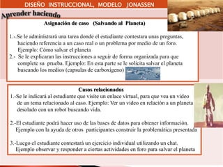 DISEÑO INSTRUCCIONAL, MODELO JONASSEN
Asignación de caso (Salvando al Planeta)
1.-.Se le administrará una tarea donde el estudiante contestara unas preguntas,
haciendo referencia a un caso real o un problema por medio de un foro.
Ejemplo: Cómo salvar el planeta
2.- Se le explicaran las instrucciones a seguir de forma organizada para que
complete su prueba. Ejemplo: En esta parte se le solicita salvar el planeta
buscando los medios (capsulas de carboxígeno)
Casos relacionados
1.-Se le indicará al estudiante que visite un enlace virtual, para que vea un video
de un tema relacionado al caso. Ejemplo: Ver un video en relación a un planeta
desolado con un robot buscando vida.
2.-El estudiante podrá hacer uso de las bases de datos para obtener información.
Ejemplo con la ayuda de otros participantes construir la problemática presentada
3.-Luego el estudiante contestará un ejercicio individual utilizando un chat.
Ejemplo observar y responder a ciertas actividades en foro para salvar el planeta
 