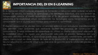 Alumna: Luz Marina Franco
IMPORTANCIA DEL DI EN E-LEARNING
En la formación virtual cualquier propuesta de formación o instrucción debe contener no solo la
materia de estudio, las teorías de aprendizaje y las estrategias didácticas, sino que también es
indispensable conocer el medio tecnológico con el fin de generar ambientes de aprendizaje
adaptados a la modalidad virtual, considerando las tecnologías como herramientas para el
conocimiento que el alumno va a manejar para construir su aprendizaje.
El diseño instruccional se plantea como un proceso sistémico con actividades interrelacionadas
que permiten crear ambientes que realmente faciliten los procesos de construcción del
conocimiento. Si estos ambientes de aprendizaje no utilizan un diseño instruccional adecuado a
la modalidad virtual, no siguen una planificación adecuada al proceso formativo con una
propuesta didáctica definida, el aprendizaje puede verse disminuido notablemente, por tanto, el
diseño instruccional no debe dejarse de lado en la producción e implementación de ningún
recurso educativo en ambiente virtual o no. Este sirve de garantía para la validez del proceso y el
resultado.
 