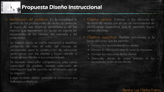 Alumna: Luz Marina Franco
Propuesta Diseño Instruccional
 Identificación del problema: En la actualidad la
gestión de los profesionales de ventas se centra en
el logro de sus objetivos personales y de las
marcas que representan sin tomar en cuenta las
necesidades de los clientes, del mercado y del
consumidor.
Su trabajo diario se vuelve mecánico y repetitivo
perdiendo de vista el valor del manejo de
necesidades para la construcción de relaciones
ganar-ganar con los clientes y lograr atender a
través de sus clientes a sus consumidores.
Se necesita desarrollar competencias tales como
capacidad de análisis, manejo adecuado de
información que les permita ver el tamaño real de
su negocio.
Luego también deben aprender a comunicar sus
hallazgos y objetivos.
 Objetivo general: Entrenar a los alumnos en
técnicas de ventas con el uso de herramientas de
planificación especificas que le permitan lograr
ventas efectivas.
 Objetivos específicos: Realizar actividades a lo
largo del curso que les permita:
– Conocer las necesidades de los clientes
– Manejar la información para la toma de decisiones
– Manejar las objeciones de los clientes
– Desarrollar planes de ventas basados en las
necesidades reales de los clientes.
 
