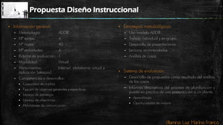 Alumna: Luz Marina Franco
Propuesta Diseño Instruccional
 Información general:
– Metodología: ADDIE
– Nª temas: 4
– Nº horas: 40
– Nº actividades: 4
– Rubrica de evaluación: 1
– Modalidad: Virtual
– Herramientas: Internet, plataforma virtual y
aplicación Salespod
– Competencias a desarrollar:
 Capacidad de análisis
 Fijación de objetivos generales y específicos
 Manejo de estrategia
 Manejo de objeciones
 Habilidades de comunicación
 Estrategias metodológicas:
– Uso modelo ADDIE
– Trabajo individual y en grupo
– Desarrollo de presentaciones
– Lecturas recomendadas
– Análisis de casos
 Sistema de evaluación:
– Desarrollo de propuestas como resultado del análisis
de los casos.
– Informes descriptivos del proceso de planificación y
puesta en práctica de una presentación a un cliente.
 Aprendizajes
 Oportunidades de mejora
 