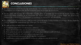 Alumna: Luz Marina Franco
CONCLUSIONES
 El conocimiento de las teorías del aprendizaje y los modelos para su puesta en práctica resultan de vital
importancia en el desarrollo de herramientas para el proceso de formación.
 En los casos de manejo de ambientes virtuales para el proceso de formación se hacen mucho mas
necesarias estos modelos en el desarrollo del diseño instruccional por cuanto deben ser dinámicos,
interactivos, y retadores a fin de lograr y mantener la motivación del estudiante.
 La calidad de las herramientas y del proceso como tal serán fundamentales en el logro de los objetivos
y en la calidad del aprendizaje que obtengan los alumnos.
 En este sentido se debe tener en cuenta:
– Contenidos adaptados a la educación a distancia
– Desarrollo de materiales con las características adecuadas.
– Tener presente el nivel de complejidad vs el tiempo disponible para cada actividad.
– Exigencias de usos de software y aplicaciones especificas
– Conocimientos previos para el uso de algunas metodologías
– Habilidades y conocimientos sobre la evaluación de los procesos de formación.
 