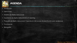 Alumna: Luz Marina Franco
AGENDA
 Introducción
 Definiciones
 Modelos de diseño instruccional
 Importancia de diseño instruccional en E-Learning
 Propuesta de diseño instruccional: Capacitación del proceso de planificación para vendedores
 Conclusiones
 Bibliografía
 
