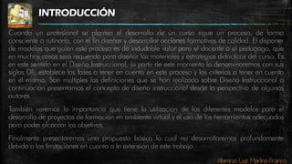 Alumna: Luz Marina Franco
INTRODUCCIÓN
Cuando un profesional se plantea el desarrollo de un curso sigue un proceso, de forma
consciente o rutinaria, con el fin diseñar y desarrollar acciones formativas de calidad. El disponer
de modelos que guíen este proceso es de indudable valor para el docente o el pedagogo, que
en muchos casos será requerido para diseñar los materiales y estrategias didácticas del curso. Es
en este sentido en el Diseño Instruccional, (a partir de este momento lo denominaremos con sus
siglas DI), establece las fases a tener en cuenta en este proceso y los criterios a tener en cuenta
en el mismo. Son múltiples las definiciones que se han realizado sobre Diseño Instruccional a
continuación presentamos el concepto de diseño instruccional desde la perspectiva de algunos
autores.
También veremos la importancia que tiene la utilización de los diferentes modelos para el
desarrollo de proyectos de formación en ambiente virtual y el uso de las herramientas adecuadas
para poder alcanzar los objetivos.
Finalmente presentaremos una propuesta básica la cual no desarrollaremos profundamente
debido a las limitaciones en cuanto a la extensión de este trabajo.
 