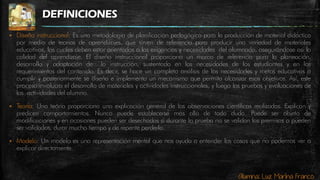 Alumna: Luz Marina Franco
DEFINICIONES
 Diseño instruccional: Es una metodología de planificación pedagógica para la producción de material didáctico
por medio de teorías de aprendizajes, que sirven de referencia para producir una variedad de materiales
educativos, los cuales deben estar orientados a las exigencias y necesidades del alumnado, asegurándose así la
calidad del aprendizaje. El diseño instruccional proporciona un marco de referencia para la planeación,
desarrollo y adaptación de la instrucción, sustentado en las necesidades de los estudiantes y en los
requerimientos del contenido. Es decir, se hace un completo análisis de las necesidades y metas educativas a
cumplir y posteriormente se diseña e implementa un mecanismo que permita alcanzar esos objetivos. Así, este
proceso involucra el desarrollo de materiales y actividades instruccionales, y luego las pruebas y evaluaciones de
las actividades del alumno.
 Teoría: Una teoría proporciona una explicación general de las observaciones científicas realizadas. Explican y
predicen comportamientos. Nunca puede establecerse más allá de toda duda. Puede ser objeto de
modificaciones y en ocasiones pueden ser desechadas si durante la prueba no se validan las premisas o pueden
ser validadas, durar mucho tiempo y de repente perderla.
 Modelo: Un modelo es una representación mental que nos ayuda a entender las cosas que no podemos ver o
explicar directamente.
 