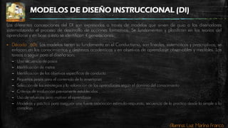 Alumna: Luz Marina Franco
MODELOS DE DISEÑO INSTRUCCIONAL (DI)
Las diferentes concepciones del DI son expresadas a través de modelos que sirven de guía a los diseñadores
sistematizando el proceso de desarrollo de acciones formativas. Se fundamentan y planifican en las teorías del
aprendizaje y en base a esto se identifican 4 generaciones:
 Década ´60s: Los modelos tienen su fundamento en el Conductismo, son lineales, sistemáticos y prescriptivos; se
enfocan en los conocimientos y destrezas académicas y en objetivos de aprendizaje observables y medibles. Las
tareas a seguir para el diseño son:
– Una secuencia de pasos
– Identificación de metas
– Identificación de los objetivos específicos de conducta
– Pequeños pasos para el contenido de la enseñanza
– Selección de las estrategias y la valoración de los aprendizajes según el dominio del conocimiento
– Criterios de evaluación previamente establecidos
– Uso de refuerzos para motivar el aprendizaje
– Modelaje y práctica para asegurar una fuerte asociación estímulo-respuesta, secuencia de la practica desde lo simple a lo
complejo
 