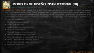 Alumna: Luz Marina Franco
MODELOS DE DISEÑO INSTRUCCIONAL (DI)
 Modelo de Dick y Carey: Walter Dick y Lou Carey desarrollaron un modelo para el diseño de sistemas
instruccionales basados en la idea de que existe una relación predecible y fiable entre los materiales didácticos y
la respuesta que se produce en el estudiante. El diseñador debe identificar las competencias y habilidades que el
alumno debe dominar y a continuación seleccionar el estímulo y la estrategia instruccional para su presentación.
Las fases del modelo son:
– Identificar la meta instruccional
– Análisis de la instrucción
– Análisis de los estudiantes y del contexto
– Redacción de los objetivos
– Desarrollo de instrumentos de evaluación
– Elaboración de la estrategia instruccional
– Desarrollo y selección de los materiales de instrucción
– Diseño y desarrollo de la evaluación formativa
– Diseño y desarrollo de la evaluación sumativa
– Revisión de la instrucción
 