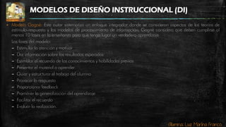 Alumna: Luz Marina Franco
MODELOS DE DISEÑO INSTRUCCIONAL (DI)
 Modelo Gagné: Este autor sistematiza un enfoque integrador donde se consideran aspectos de las teorías de
estímulo-respuesta y los modelos de procesamiento de información. Gagné considera que deben cumplirse al
menos 10 fases en la enseñanza para que tenga lugar un verdadero aprendizaje
Las fases del modelo:
– Estimular la atención y motivar
– Dar información sobre los resultados esperados
– Estimular el recuerdo de los conocimientos y habilidades previas
– Presentar el material a aprender
– Guiar y estructurar el trabajo del alumno
– Provocar la respuesta
– Proporcionar feedback
– Promover la generalización del aprendizaje
– Facilitar el recuerdo
– Evaluar la realización.
 