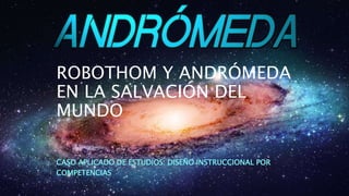 ROBOTHOM Y ANDRÓMEDA
EN LA SALVACIÓN DEL
MUNDO
CASO APLICADO DE ESTUDIOS: DISEÑO INSTRUCCIONAL POR
COMPETENCIAS
 