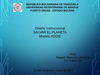 REPÚBLICA BOLIVARIANA DE VENEZUELA
UNIVERSIDAD BICENTENARIA DE ARAGUA
PUERTO ORDAZ - ESTADO BOLÍVAR
Diseño Instruccional
SALVAR EL PLANETA
Modelo ADDIE
Autor
Raquel Reinoza Lathulerie
C.I. 9.944.129
Ciudad Guayana, mayo de 2017
 