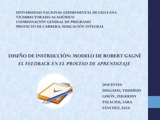 UNIVERSIDAD NACIONAL EXPERIMENTAL DE GUAYANA VICERRECTORADO ACADÉMICO COORDINACIÓN GENERAL DE PREGRADO PROYECTO DE CARRERA: EDUCACIÓN INTEGRAL   DISEÑO DE INSTRUCCIÓN: MODELO DE ROBERT GAGNÉ EL FEEDBACK EN EL PROCESO DE APRENDIZAJE DOCENTES: DELGADO, YUDERUD GIRÓN, ZUGHEIDY PALACIOS, SARA SÁNCHEZ, ELSA 