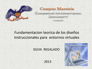 Fundamentacion teorica de los diseños
instruccionales para entornos virtuales
SILVIA REGALADO
2013
 