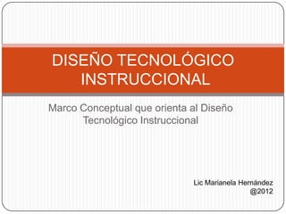 DISEÑO TECNOLÓGICO
   INSTRUCCIONAL
Marco Conceptual que orienta al Diseño
      Tecnológico Instruccional




                             Lic Marianela Hernández
                                              @2012
 