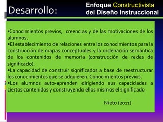 Enfoque Constructivista
Desarrollo:                       del Diseño Instruccional

•Conocimientos previos, creencias y de las motivaciones de los
alumnos.
•El establecimiento de relaciones entre los conocimientos para la
construcción de mapas conceptuales y la ordenación semántica
de los contenidos de memoria (construcción de redes de
significado).
•La capacidad de construir significados a base de reestructurar
los conocimientos que se adquieren. Conocimientos previos.
•Los alumnos auto-aprenden dirigiendo sus capacidades a
ciertos contenidos y construyendo ellos mismos el significado

                                           Nieto (2011)
 