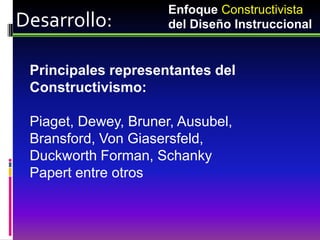 Enfoque Constructivista
Desarrollo:           del Diseño Instruccional


 Principales representantes del
 Constructivismo:

 Piaget, Dewey, Bruner, Ausubel,
 Bransford, Von Giasersfeld,
 Duckworth Forman, Schanky
 Papert entre otros
 