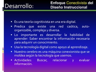 Enfoque Conectivista del
Desarrollo:                   Diseño Instruccional


   Es una teoría cognitivista en una era digital.
   Predica que existe una red caótica,              auto-
      organizable, compleja y diversa.
     Lo importante es desarrollar la habilidad de
      aprender: Saber encontrar la información necesaria
      para adquirir un conocimiento.
     Usa la tecnología digital como apoyo al aprendizaje.
     Nuestro cerebro es una máquina conexionista que se
      moldea según la tecnología que usemos.
     Actividades:    Buscar,     relacionar   y   evaluar
      información.
 