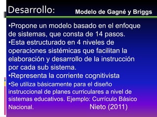 Desarrollo:             Modelo de Gagné y Briggs

•Propone un modelo basado en el enfoque
de sistemas, que consta de 14 pasos.
•Esta estructurado en 4 niveles de
operaciones sistémicas que facilitan la
elaboración y desarrollo de la instrucción
por cada sub sistema.
•Representa la corriente cognitivista
•Se utiliza básicamente para el diseño
instruccional de planes curriculares a nivel de
sistemas educativos. Ejemplo: Currículo Básico
Nacional.                      Nieto (2011)
 