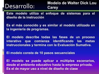Modelo de Walter Dick Lou
Desarrollo:              Carey
Este modelo utiliza el enfoque de sistemas para el
diseño de la instrucción

Es el más conocido y es similar al modelo utilizado en
la ingeniería de programas.

El modelo describe todas las fases de un proceso
interativo que comienza identificando las metas
instruccionales y termina con la Evaluación Sumativa.

El modelo consta de 10 pasos secuenciales

El modelo se puede aplicar a múltiples escenarios,
desde el ambiente educativo hasta la empresa privada.
Es el de mayor uso a nivel de diseño de clase
 