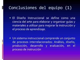 Conclusiones del equipo (1)

 El Diseño Instruccional se define como una
  ciencia del arte para elaborar y organizar guías y
  materiales a utilizar para mejorar la instrucción y
  el proceso de aprendizaje.

 Un sistema instruccional comprende un conjunto
  de procesos interrelacionados: Análisis, diseño,
  producción, desarrollo y evaluación, en el
  proceso de instrucción
 