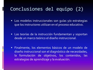Conclusiones del equipo (2)

 Los modelos instruccionales son guías y/o estrategias
  que los instructores utilizan en el proceso educativo.

 Las teorías de la instrucción fundamentan y soportan
  desde un marco teórico el diseño instruccional.

 Finalmente, los elementos básicos de un modelo de
  diseño instruccional son el diagnóstico de necesidades,
  la formulación de objetivos, los contenidos, las
  estrategias de aprendizaje y la evaluación.
 