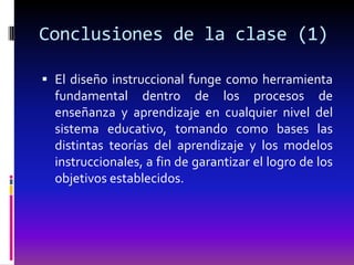 Conclusiones de la clase (1)

 El diseño instruccional funge como herramienta
  fundamental dentro de los procesos de
  enseñanza y aprendizaje en cualquier nivel del
  sistema educativo, tomando como bases las
  distintas teorías del aprendizaje y los modelos
  instruccionales, a fin de garantizar el logro de los
  objetivos establecidos.
 