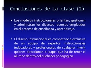 Conclusiones de la clase (2)

 Los modelos instruccionales orientan, gestionan
  y administran los diversos recursos empleados
  en el proceso de enseñanza y aprendizaje.

 El diseño instruccional es competencia exclusiva
  de un equipo de expertos instruccionales
  (educadores y profesionales de cualquier nivel),
  quienes direccionan el papel que ha de tener el
  alumno dentro del quehacer pedagógico.
 