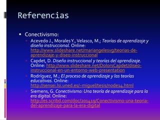 Referencias

 Conectivismo:
   Acevedo J., Morales Y., Velasco, M.; Teorías de aprendizaje y
    diseño instruccional. Online:
    http://www.slideshare.net/mariangelesvg/teorias-de-
    aprendizaje-y-diseo-instruccional
   Capdet, D. Diseño instruccional y teorías del aprendizaje.
    Online: http://www.slideshare.net/DolorsCapdet/diseo-
    instruccional-en-un-entorno-web-presentation
   Rodríguez, M.; El proceso de aprendizaje y las teorías
    educativas. Online:
    http://sensei.lsi.uned.es/~miguel/tesis/node14.html
   Siemens, G. Conectivismo: Una teoría de aprendizaje para la
    era digital. Online:
    http://es.scribd.com/doc/201419/Conectivismo-una-teoria-
    del-aprendizaje-para-la-era-digital
 