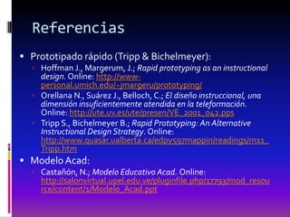 Referencias
 Prototipado rápido (Tripp & Bichelmeyer):
   Hoffman J., Margerum, J.; Rapid prototyping as an instructional
    design. Online: http://www-
    personal.umich.edu/~jmargeru/prototyping/
   Orellana N., Suárez J., Belloch, C.; El diseño instruccional, una
    dimensión insuficientemente atendida en la teleformación.
    Online: http://ute.uv.es/ute/presen/VE_2001_042.pps
   Tripp S., Bichelmeyer B.; Rapid Prototyping: An Alternative
    Instructional Design Strategy. Online:
    http://www.quasar.ualberta.ca/edpy597mappin/readings/m11_
    Tripp.htm
 Modelo Acad:
   Castañón, N.; Modelo Educativo Acad. Online:
    http://salonvirtual.upel.edu.ve/pluginfile.php/17793/mod_resou
    rce/content/1/Modelo_Acad.ppt
 