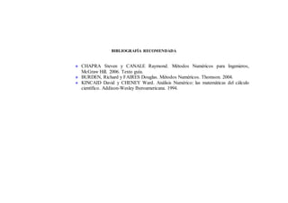 BIBLIOGRAFÍA RECOMENDADA
 CHAPRA Steven y CANALE Raymond. Métodos Numéricos para Ingenieros,
McGraw Hill. 2006. Texto guía.
 BURDEN, Richard y FAIRES Douglas. Métodos Numéricos. Thomson. 2004.
 KINCAID David y CHENEY Ward. Análisis Numérico: las matemáticas del cálculo
científico. Addison-Wesley Iberoamericana. 1994.
 