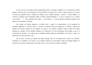 Es por esto que la Universidad Nacional Experimental Francisco de Miranda, cumpliendo con el compromiso de formar
ingenieros civiles que estén en la capacidad de resolver problemas (en tiempo real) en donde se pueda aprovechar los recursos
de nuestro país aplicando procesos científicos que minimice costos, maximizar ganancias, conserven al medio ambiente y se
convierta en beneficios para la humanidad, imparte la unidad curricular Matemática V, la cual se encuentra en el V semestre
con un total de 4 horas académicas, de las cuales 2 horas teóricas y 4 horas de laboratorio semanales repartidas en dos
grupos de 18 participantes cada grupo.
Para alcanzar los objetivos planteados, el modelo teórico a seguir es el cognoscitivismo con los postulados del
aprendizaje significativo de Ausubel, donde es necesario la evaluación inicial para diagnosticar el contenido a impartir que
depende del desarrollo cognitivo de los estudiantes con respecto a las unidades curriculares anteriores, donde ellos puedan
relacionar los contenidos para el beneficio académico en el transcurso de su carrera universitaria. Otro postulado a usar, es el
constructivista de Vygotsky, de tal manera que los estudiantes puedan analizar los procedimientos y las técnicas a seguir y así
decidir cuál es la más conveniente a usar.
Por otro lado, el docente que imparte esta unidad curricular, debe ser un mediador entre el proceso de enseñanza-
aprendizaje y los estudiantes, de tal manera, que se trabaje en función de sus necesidades, usando las estrategias didácticas en
cada uno de los momentos Instruccionales que ayuden a llevar a cabo con éxito los objetivos planteados.
 