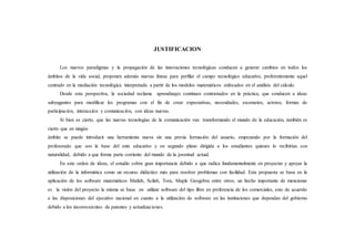 JUSTIFICACION
Los nuevos paradigmas y la propagación de las innovaciones tecnológicas conducen a generar cambios en todos los
ámbitos de la vida social, proponen además nuevas líneas para perfilar el campo tecnológico educativo, preferentemente aquel
centrado en la mediación tecnológica interpretada a partir de los modelos matemáticos enfocados en el análisis del cálculo.
Desde esta perspectiva, la sociedad reclama aprendizajes continuos contrastados en la práctica, que conducen a ideas
subyugantes para modificar los programas con el fin de crear expectativas, necesidades, escenarios, actores, formas de
participación, interacción y comunicación, con ideas nuevas.
Si bien es cierto, que las nuevas tecnologías de la comunicación van transformando el mundo de la educación, también es
cierto que en ningún
ámbito se puede introducir una herramienta nueva sin una previa formación del usuario, empezando por la formación del
profesorado que son la base del ente educativo y en segundo plano dirigida a los estudiantes quienes lo recibirían con
naturalidad, debido a que forma parte corriente del mundo de la juventud actual.
En este orden de ideas, el estudio cobra gran importancia debido a que radica fundamentalmente en proyectar y apoyar la
utilización de la informática como un recurso didáctico más para resolver problemas con facilidad. Esta propuesta se basa en la
aplicación de los software matemáticos Matlab, Scilab, Tora, Maple Geogebra entre otros; un hecho importante de mencionar
es la visión del proyecto la misma se basa en utilizar software del tipo libre en preferencia de los comerciales, esto de acuerdo
a las disposiciones del ejecutivo nacional en cuanto a la utilización de software en las instituciones que dependan del gobierno
debido a los inconvenientes de patentes y actualizaciones.
 