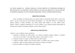 Los mismos presentan sus contenidos educativos en formato electrónico con infraestructura tecnológica de
telecomunicaciones y de conectividad a Internet, utilizada por los actores que intervienen en el proceso entre ellos
los estudiantes de Ingeniería Civil de la Universidad Experimental Francisco de Miranda Núcleo los Perozos.
OBJETIVO GENERAL:
Ofrecer al estudiante una introducción práctica a las técnicas actuales de aproximación numérica dando a conocer cómo,
cuándo y por qué se espera que estas técnicas funcionen adecuadamente, y así poder hallar soluciones a los problemas de
ingeniería traducidos en modelos matemáticos, cuya solución analítica resulta compleja o no existe, mediante métodos
numéricos. Además se estudiaran la interpretación de los errores cometidos en cada estimación particular proporcionando una
base firme para la resolución de problemas matemáticos desde un enfoque numérico.
OBJETIVOS ESPECÍFICOS.
Al finalizar el curso el estudiante estará en capacidad de:
1. Comprender la importancia del cálculo numérico en la solución de problemas matemáticos aplicados a la ingeniería
civil en los que no es posible o es muy difícil hallar soluciones en forma analítica y/o exacta.
2. Comprenda y maneje los conceptos y problemas básicos del cálculo numérico.
3. Comparar los resultados obtenidos a través de cálculo numérico con resultados exactos cuando sea posible.
4. Comprender y aplicar los métodos utilizados para la obtención de soluciones aproximadas.
5. Reconocer la utilidad de la obtención de resultados aproximados.
 