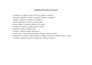 SUGERENCIAS DE EVALUCION
La evaluación de la asignatura se hará con base en los siguientes desempeños:
• Elaboración de algoritmos de solución de problemas matemáticos en algoritmos.
• Codificación algoritmos en programas de computadora.
• Resolver numéricamente sistemas de ecuaciones lineales
• Solución numérica de ecuaciones no lineales de una variable.
• Aproximación de funciones por regresión lineal o no lineal.
• Interpolación numérica de cualquier orden.
• Derivación e integración numérica numéricamente.
• Solución de una o varias ecuaciones diferenciales ordinarias por métodos numéricos.
• Programación de los diferentes métodos numéricos un lenguaje de alto nivel para facilitar la solución numérica.
• Uso software matemático para resolver numéricamente problemas de ingeniería.
 