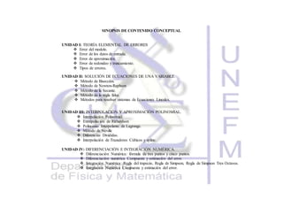 SINOPSIS DE CONTENIDO CONCEPTUAL
UNIDAD I: TEORÍA ELEMENTAL DE ERRORES
 Error del modelo.
 Error de los datos de entrada.
 Error de aproximación.
 Error de redondeo y truncamiento.
 Tipos de errores.
UNIDAD II: SOLUCIÓN DE ECUACIONES DE UNA VARIABLE.
 Método de Bisección.
 Método de Newton-Raphson
 Método de la Secante.
 Método de la regla falsa.
 Métodos para resolver sistemas de Ecuaciones Lineales.
UNIDAD III: INTERPOLACIÓN Y APROXIMACIÓN POLINOMIAL.
 Interpolación Polinomial.
 Extrapolación de Richardson
 Polinomio Interpolante de Lagrange.
 Método de Neville
 Diferencias Divididas.
 Interpolación de Trazadores Cúbicos y spline.
UNIDAD IV: DIFERENCIACIÓN E INTEGRACIÓN NUMÉRICA.
 Diferenciación Numérica: fórmula de tres puntos y cinco puntos.
 Diferenciación numérica Compuesta y estimación del error.
 Integración Numérica: Regla del trapecio, Regla de Simpson, Regla de Simpson Tres Octavos.
 Integración Numérica Compuesta y estimación del error.
 