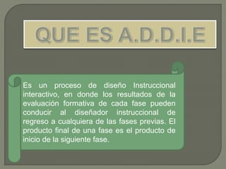 Es un proceso de diseño Instruccional
interactivo, en donde los resultados de la
evaluación formativa de cada fase pueden
conducir al diseñador instruccional de
regreso a cualquiera de las fases previas. El
producto final de una fase es el producto de
inicio de la siguiente fase.
 