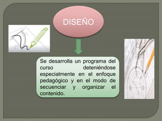 DISEÑO
Se desarrolla un programa del
curso deteniéndose
especialmente en el enfoque
pedagógico y en el modo de
secuenciar y organizar el
contenido.
 