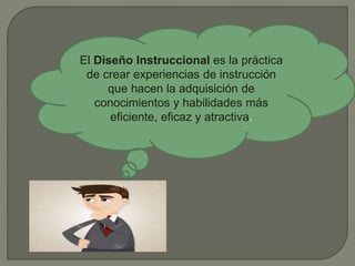 El Diseño Instruccional es la práctica
de crear experiencias de instrucción
que hacen la adquisición de
conocimientos y habilidades más
eficiente, eficaz y atractiva.
 