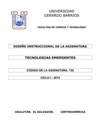 UNIVERSIDAD
GERARDO BARRIOS
FACULTAD DE CIENCIA Y TECNOLOGÍA
DISEÑO INSTRUCCIONAL DE LA ASIGNATURA
TECNOLOGIAS EMERGENTES
CÓDIGO DE LA ASIGNATURA: 739
CICLO I - 2015
USULUTÁN, EL SALVADOR, CENTROAMÉRICA
 