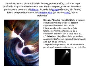 Un abismo es una profundidad sin fondo y, por extensión, cualquier lugar profundo. La palabra suele usarse para aludir a un pozo, ya sea el fondo más profundo del océano o el infierno. Procede del griego αβυσσος, ‘sin fondo’, forma que puede provenir del sumerio Abzu (en acadio Apsu), ‘aguas profundas’.tinieblas f tiniebla [ti'njeβla]1 falta o escasez de luz que impide percibir las cosasla impenetrable tiniebla de la noche2 lugar en el que hay poca luz o falta totalmenteTanteó en la tiniebla de la habitación hasta dar con la llave de la luz.s f pl tinieblas [ti'njeβlas]1 falta general de conocimientosNuestro campo de investigación está aun en las tinieblas.2 lugar de castigo eterno de las almas de los pecadoresLos condenados moran las tinieblas.