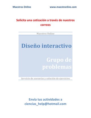 Maestros Online www.maestronline.com 
Solicita una cotización a través de nuestros correos 
Maestros Online Diseño interactivo Grupo de problemas 
Servicio de asesorías y solución de ejercicios 
Envía tus actividades a ciencias_help@hotmail.com  