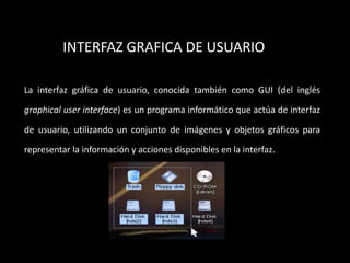 INTERFAZ GRAFICA DE USUARIO

La interfaz gráfica de usuario, conocida también como GUI (del inglés

graphical user interface) es un programa informático que actúa de interfaz

de usuario, utilizando un conjunto de imágenes y objetos gráficos para

representar la información y acciones disponibles en la interfaz.
 