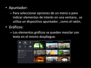 • Apuntador:
  – Para seleccionar opciones de un menú o para
    indicar elementos de interés en una ventana , se
    utiliza un dispositivo apuntador , como el ratón.
• Gráficos:
  – Los elementos gráficos se pueden mezclar con
    texto en el mismo despliegue.
 