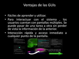 Ventajas de las GUIs

• Fáciles de aprender y utilizar.
• Para interactuar con el sistema , los
  usuarios cuentan con pantallas múltiples. Se
  puede pasar de una tarea a otra sin perder
  de vista la información de la anterior.
• Interacción rápida y acceso inmediato a
  cualquier punto de la pantalla.
 
