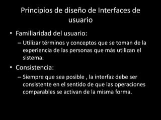 Principios de diseño de Interfaces de
                  usuario
• Familiaridad del usuario:
  – Utilizar términos y conceptos que se toman de la
    experiencia de las personas que más utilizan el
    sistema.
• Consistencia:
  – Siempre que sea posible , la interfaz debe ser
    consistente en el sentido de que las operaciones
    comparables se activan de la misma forma.
 
