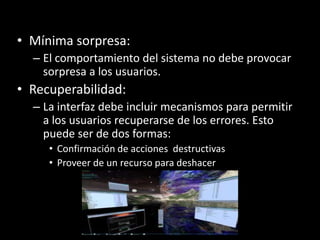 • Mínima sorpresa:
  – El comportamiento del sistema no debe provocar
    sorpresa a los usuarios.
• Recuperabilidad:
  – La interfaz debe incluir mecanismos para permitir
    a los usuarios recuperarse de los errores. Esto
    puede ser de dos formas:
     • Confirmación de acciones destructivas
     • Proveer de un recurso para deshacer
 