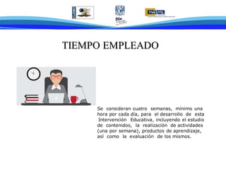 TTIIEEMMPPOO EEMMPPLLEEAADDOO
Se consideran cuatro semanas, mínimo una
hora por cada día, para el desarrollo de esta
Intervención Educativa, incluyendo el estudio
de contenidos, la realización de actividades
(una por semana), productos de aprendizaje,
así como la evaluación de los mismos.
 