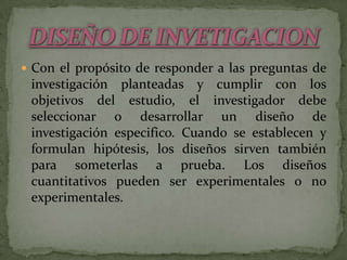 Con el propósito de responder a las preguntas de investigación planteadas y cumplir con los objetivos del estudio, el investigador debe seleccionar o desarrollar un diseño de investigación especifico. Cuando se establecen y formulan hipótesis, los diseños sirven también para someterlas a prueba. Los diseños cuantitativos pueden ser experimentales o no experimentales. DISEÑO DE INVETIGACION